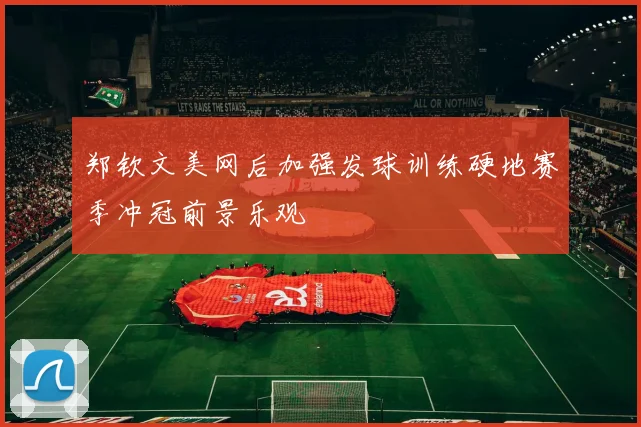 郑钦文美网后加强发球训练硬地赛季冲冠前景乐观