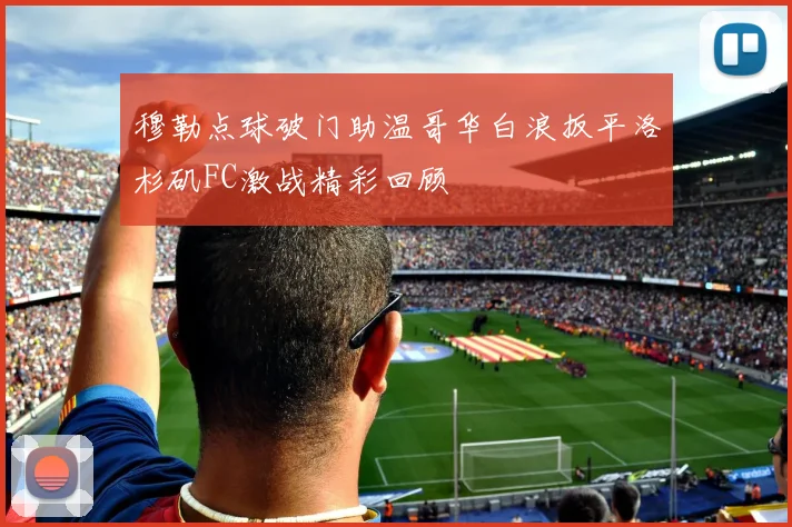 穆勒点球破门助温哥华白浪扳平洛杉矶FC激战精彩回顾