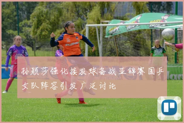 孙颖莎强化接发球备战亚锦赛国乒女队阵容引发广泛讨论