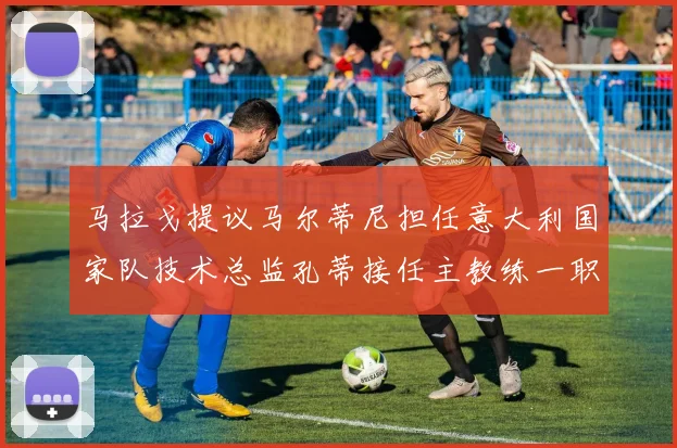马拉戈提议马尔蒂尼担任意大利国家队技术总监孔蒂接任主教练一职