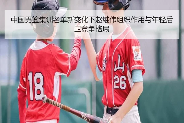 中国男篮集训名单新变化下赵继伟组织作用与年轻后卫竞争格局