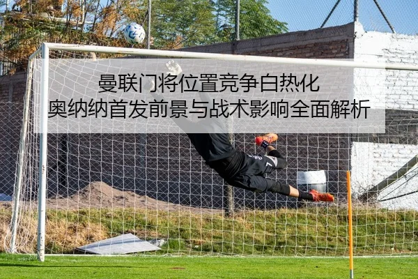 曼联门将位置竞争白热化 奥纳纳首发前景与战术影响全面解析