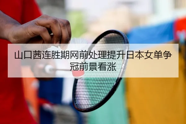 山口茜连胜期网前处理提升日本女单争冠前景看涨